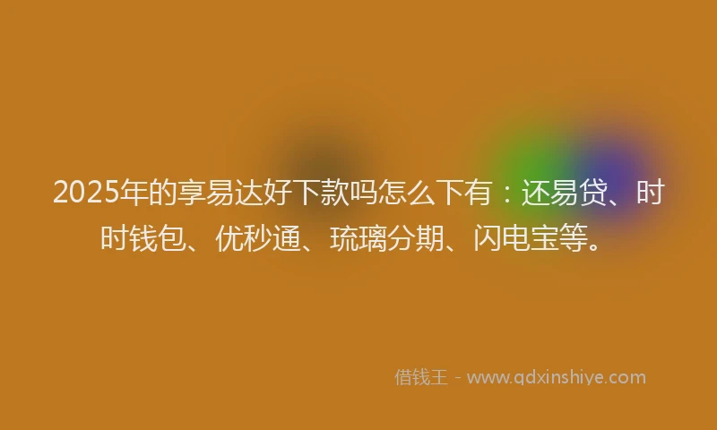 2025年的享易达好下款吗怎么下有：还易贷、时时钱包、优秒通、琉璃分期、闪电宝等。