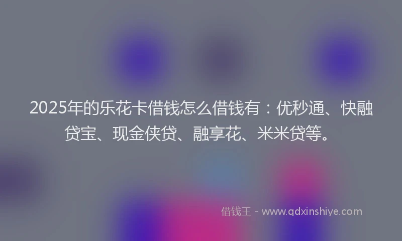 2025年的乐花卡借钱怎么借钱有：优秒通、快融贷宝、现金侠贷、融享花、米米贷等。