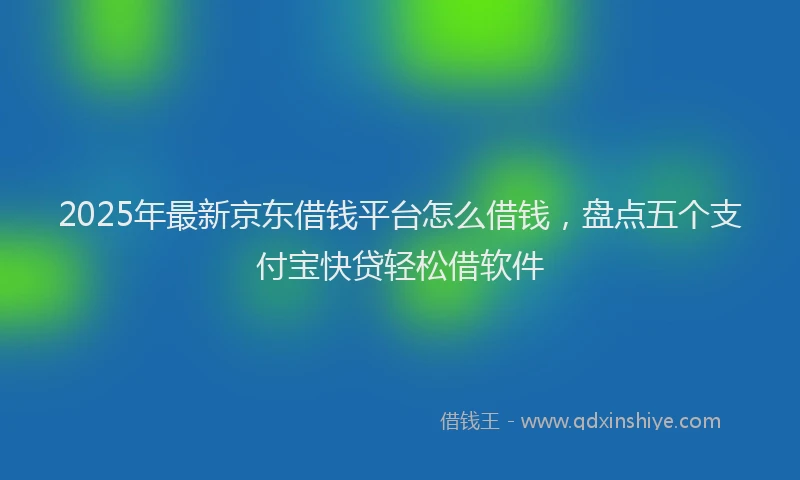 2025年最新京东借钱平台怎么借钱，盘点五个支付宝快贷轻松借软件