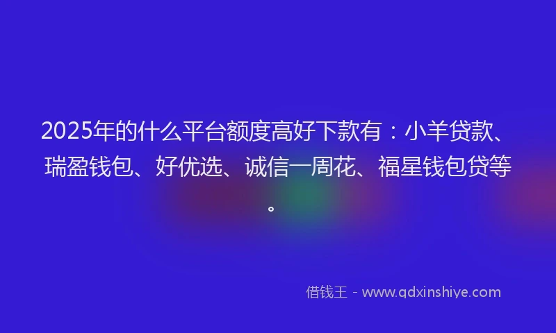 2025年的什么平台额度高好下款有：小羊贷款、瑞盈钱包、好优选、诚信一周花、福星钱包贷等。