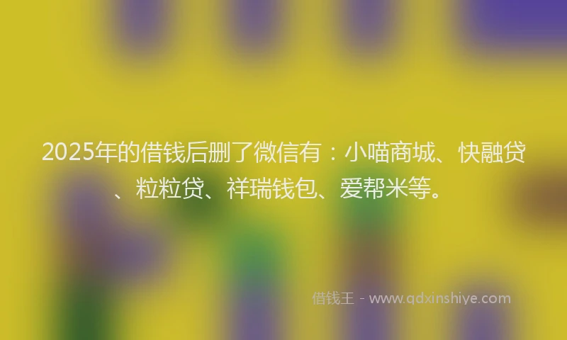 2025年的借钱后删了微信有：小喵商城、快融贷、粒粒贷、祥瑞钱包、爱帮米等。