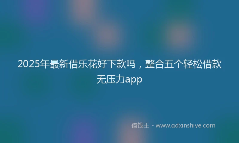 2025年最新借乐花好下款吗，整合五个轻松借款无压力app