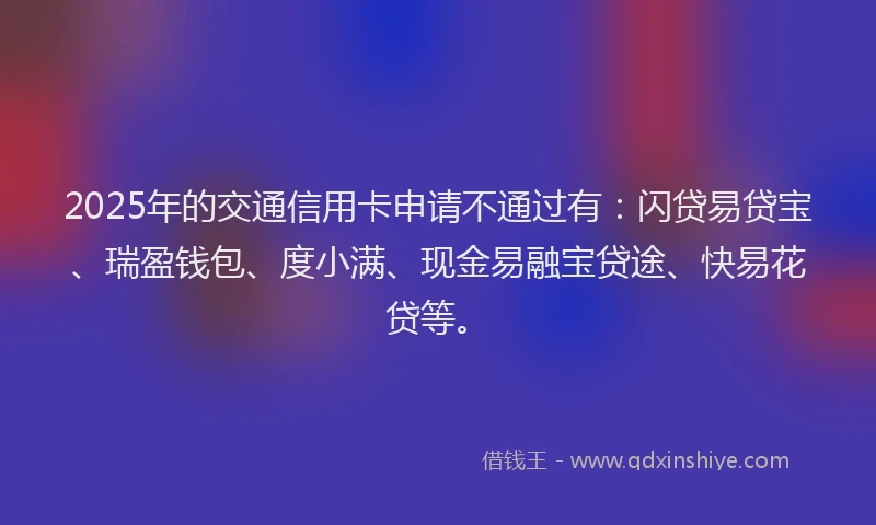 2025年的交通信用卡申请不通过有：闪贷易贷宝、瑞盈钱包、度小满、现金易融宝贷途、快易花贷等。