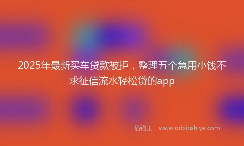2025年最新买车贷款被拒，整理五个急用小钱不求征信流水轻松贷的app