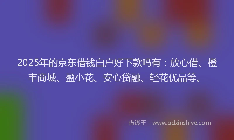 2025年的京东借钱白户好下款吗有：放心借、橙丰商城、盈小花、安心贷融、轻花优品等。