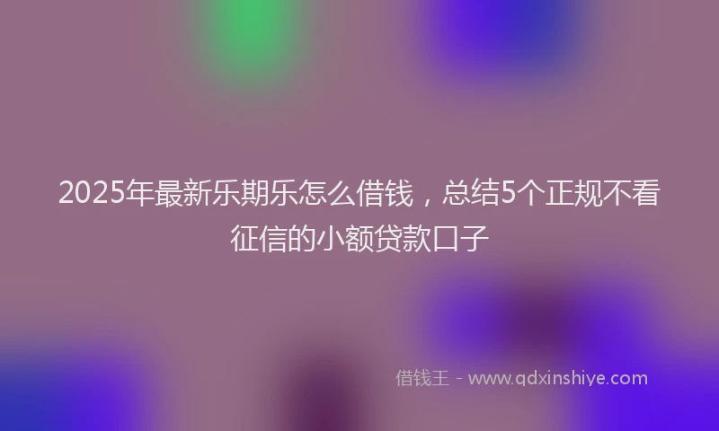 2025年最新乐期乐怎么借钱，总结5个正规不看征信的小额贷款口子