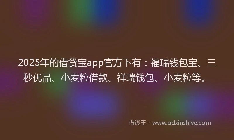 2025年的借贷宝app官方下有：福瑞钱包宝、三秒优品、小麦粒借款、祥瑞钱包、小麦粒等。