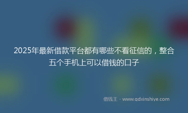 2025年最新借款平台都有哪些不看征信的，整合五个手机上可以借钱的口子