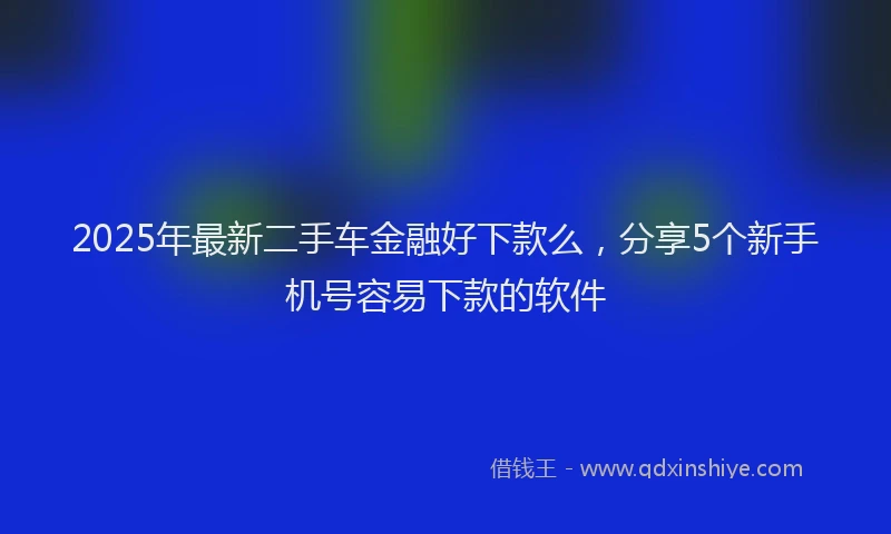 2025年最新二手车金融好下款么，分享5个新手机号容易下款的软件