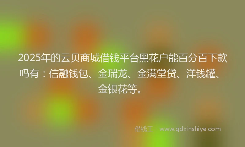 2025年的云贝商城借钱平台黑花户能百分百下款吗有：信融钱包、金瑞龙、金满堂贷、洋钱罐、金银花等。