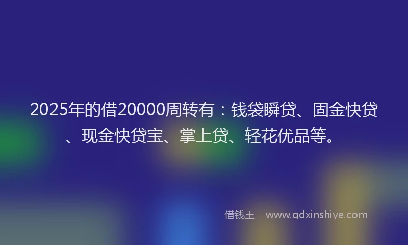 2025年的借20000周转有：钱袋瞬贷、固金快贷、现金快贷宝、掌上贷、轻花优品等。