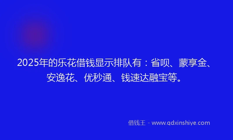2025年的乐花借钱显示排队有：省呗、蒙享金、安逸花、优秒通、钱速达融宝等。