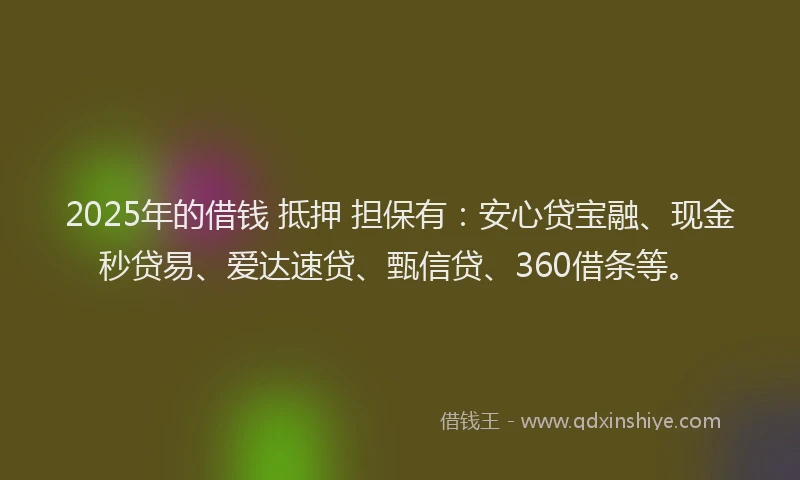 2025年的借钱 抵押 担保有：安心贷宝融、现金秒贷易、爱达速贷、甄信贷、360借条等。