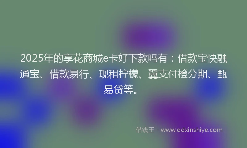 2025年的享花商城e卡好下款吗有：借款宝快融通宝、借款易行、现租柠檬、翼支付橙分期、甄易贷等。