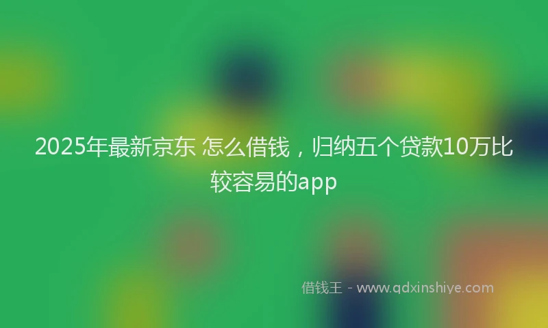2025年最新京东 怎么借钱，归纳五个贷款10万比较容易的app