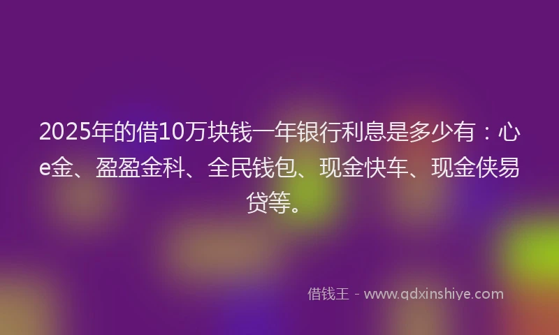 2025年的借10万块钱一年银行利息是多少有：心e金、盈盈金科、全民钱包、现金快车、现金侠易贷等。