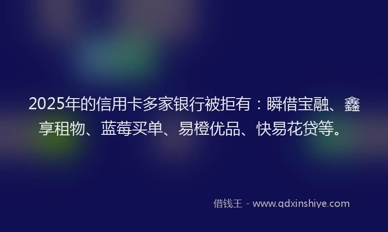 2025年的信用卡多家银行被拒有：瞬借宝融、鑫享租物、蓝莓买单、易橙优品、快易花贷等。