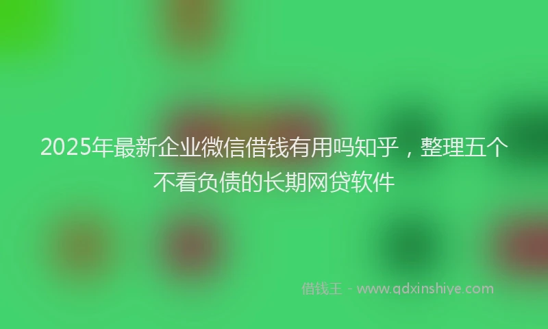 2025年最新企业微信借钱有用吗知乎，整理五个不看负债的长期网贷软件