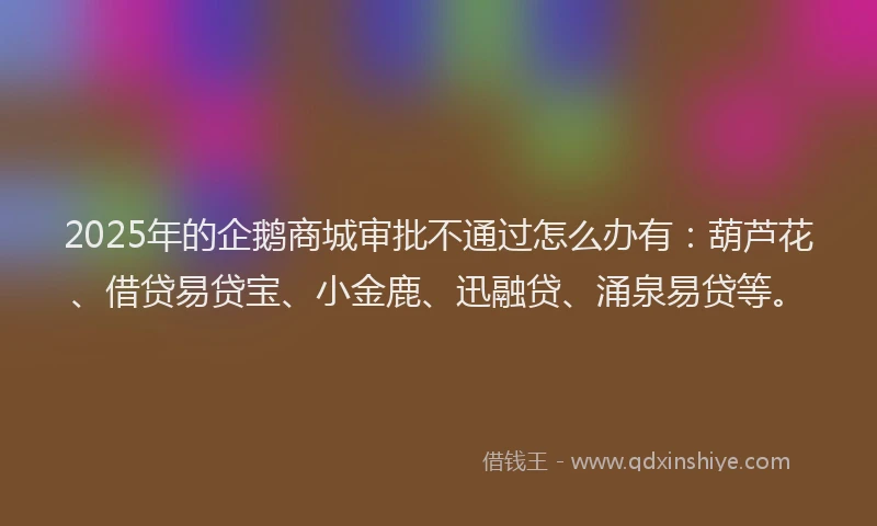 2025年的企鹅商城审批不通过怎么办有：葫芦花、借贷易贷宝、小金鹿、迅融贷、涌泉易贷等。