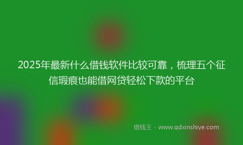 2025年最新什么借钱软件比较可靠，梳理五个征信瑕疵也能借网贷轻松下款的平台