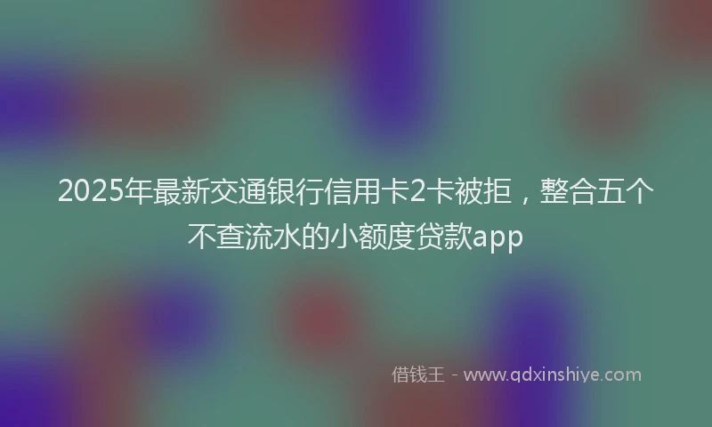2025年最新交通银行信用卡2卡被拒，整合五个不查流水的小额度贷款app