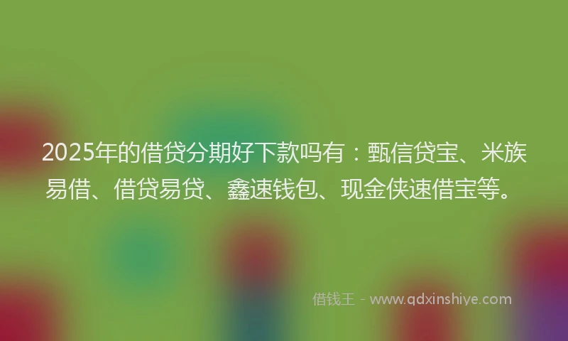 2025年的借贷分期好下款吗有：甄信贷宝、米族易借、借贷易贷、鑫速钱包、现金侠速借宝等。