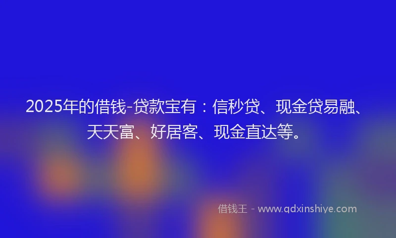 2025年的借钱-贷款宝有：信秒贷、现金贷易融、天天富、好居客、现金直达等。