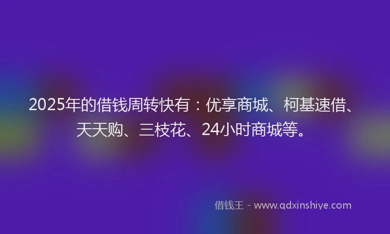 2025年的借钱周转快有：优享商城、柯基速借、天天购、三枝花、24小时商城等。