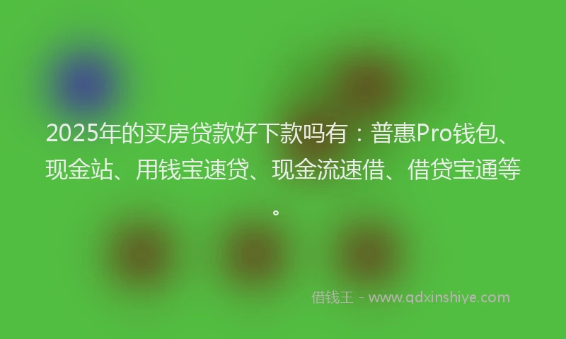 2025年的买房贷款好下款吗有：普惠Pro钱包、现金站、用钱宝速贷、现金流速借、借贷宝通等。
