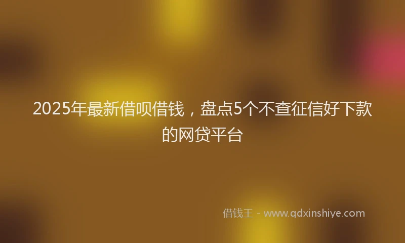 2025年最新借呗借钱，盘点5个不查征信好下款的网贷平台