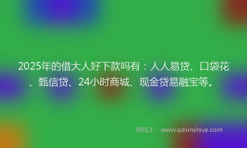 2025年的借大人好下款吗有：人人易贷、口袋花、甄信贷、24小时商城、现金贷易融宝等。