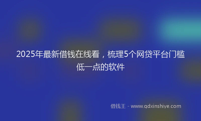 2025年最新借钱在线看，梳理5个网贷平台门槛低一点的软件
