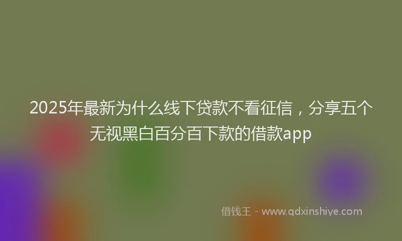 2025年最新为什么线下贷款不看征信，分享五个无视黑白百分百下款的借款app