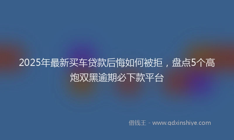 2025年最新买车贷款后悔如何被拒，盘点5个高炮双黑逾期必下款平台