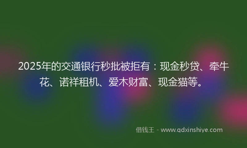 2025年的交通银行秒批被拒有：现金秒贷、牵牛花、诺祥租机、爱木财富、现金猫等。