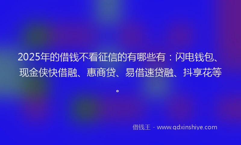 2025年的借钱不看征信的有哪些有：闪电钱包、现金侠快借融、惠商贷、易借速贷融、抖享花等。