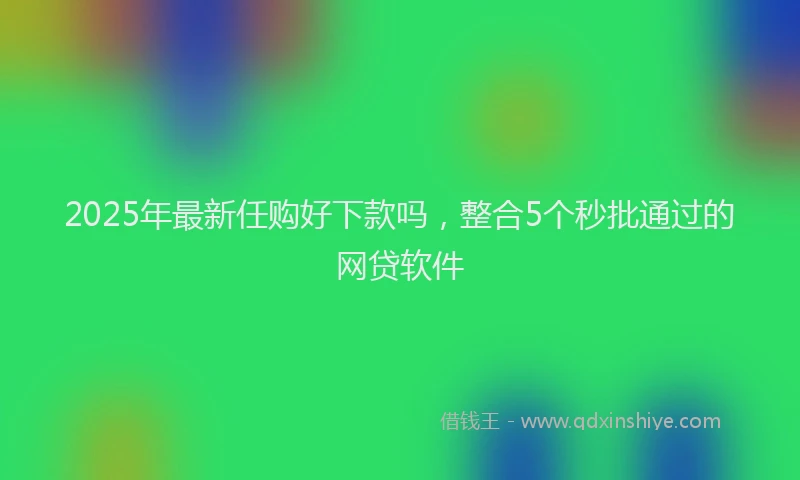 2025年最新任购好下款吗，整合5个秒批通过的网贷软件