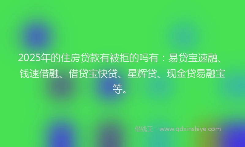 2025年的住房贷款有被拒的吗有：易贷宝速融、钱速借融、借贷宝快贷、星辉贷、现金贷易融宝等。