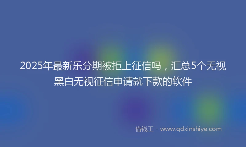 2025年最新乐分期被拒上征信吗，汇总5个无视黑白无视征信申请就下款的软件