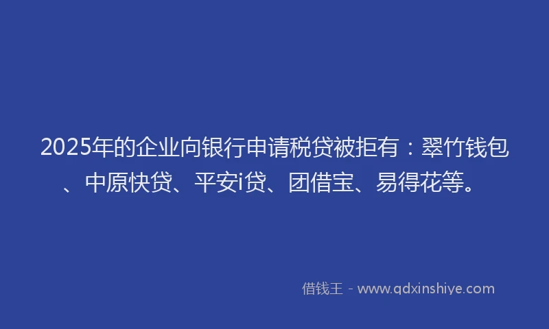 2025年的企业向银行申请税贷被拒有：翠竹钱包、中原快贷、平安i贷、团借宝、易得花等。
