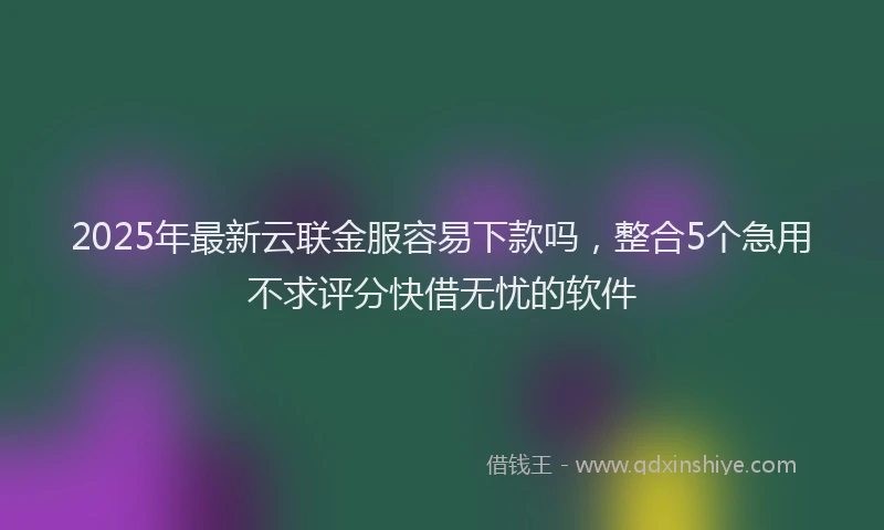 2025年最新云联金服容易下款吗，整合5个急用不求评分快借无忧的软件