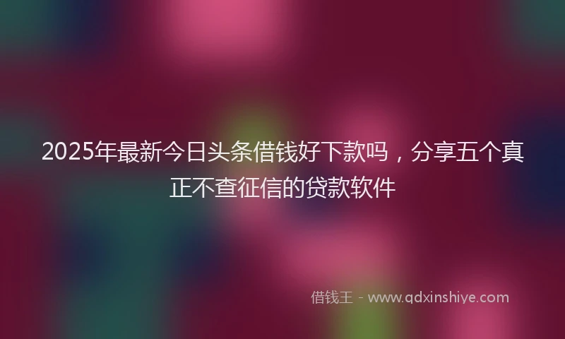2025年最新今日头条借钱好下款吗，分享五个真正不查征信的贷款软件