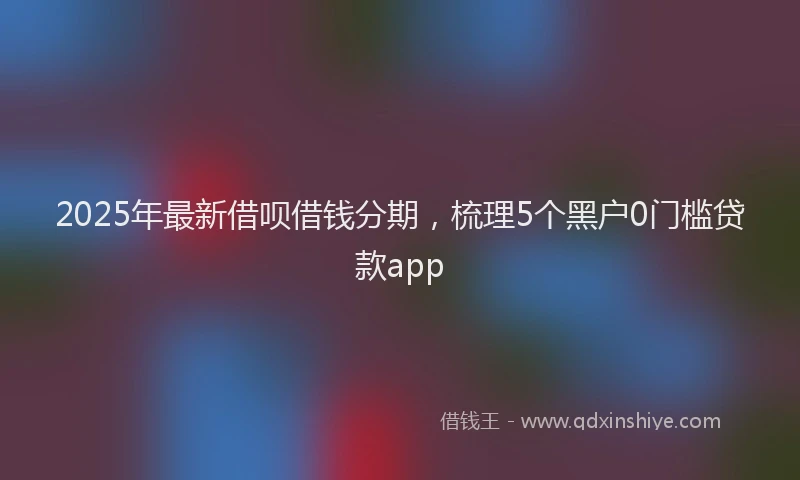 2025年最新借呗借钱分期，梳理5个黑户0门槛贷款app