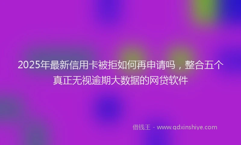 2025年最新信用卡被拒如何再申请吗，整合五个真正无视逾期大数据的网贷软件