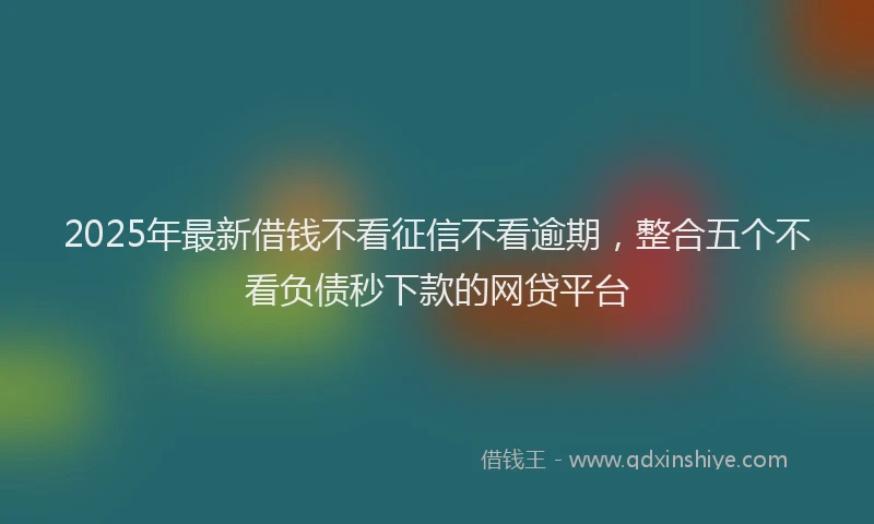 2025年最新借钱不看征信不看逾期，整合五个不看负债秒下款的网贷平台