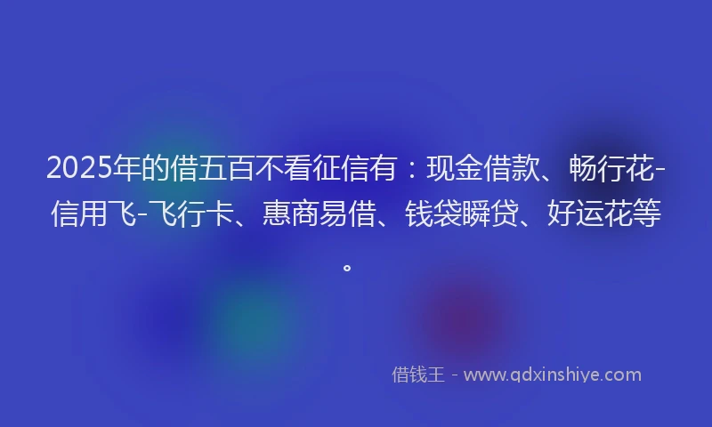 2025年的借五百不看征信有：现金借款、畅行花-信用飞-飞行卡、惠商易借、钱袋瞬贷、好运花等。