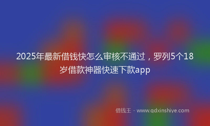 2025年最新借钱快怎么审核不通过，罗列5个18岁借款神器快速下款app