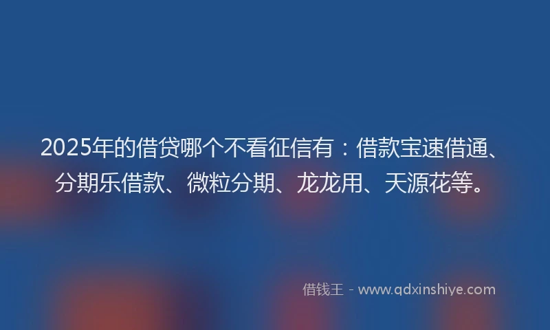 2025年的借贷哪个不看征信有：借款宝速借通、分期乐借款、微粒分期、龙龙用、天源花等。