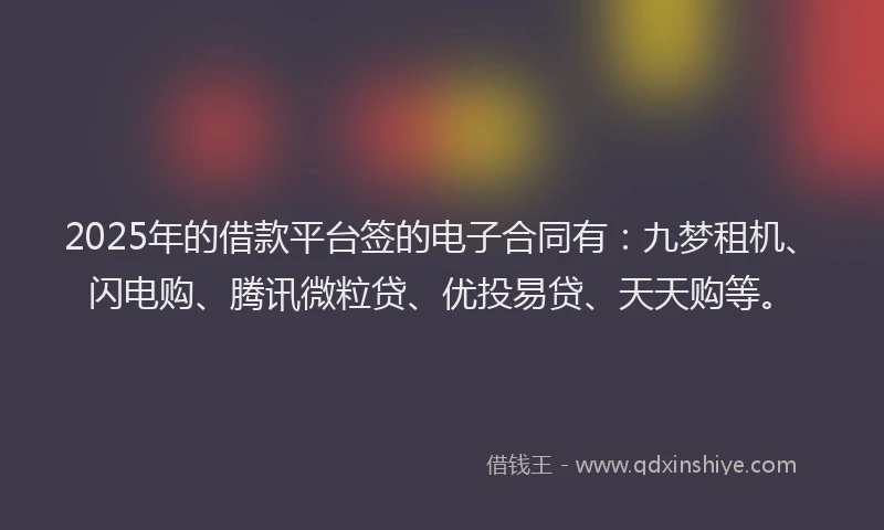 2025年的借款平台签的电子合同有：九梦租机、闪电购、腾讯微粒贷、优投易贷、天天购等。