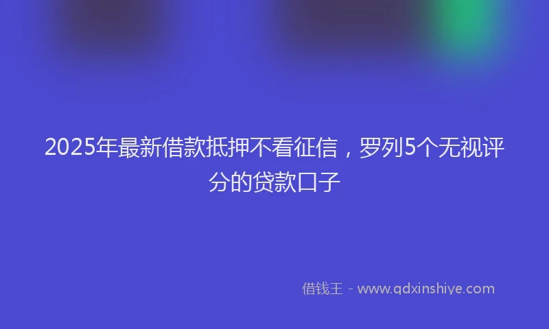 2025年最新借款抵押不看征信，罗列5个无视评分的贷款口子